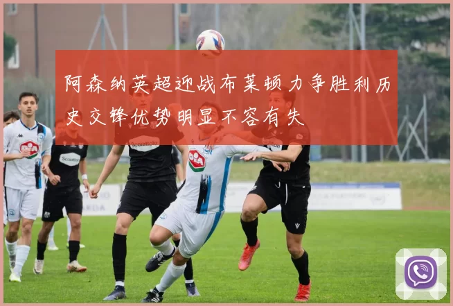 阿森纳英超迎战布莱顿力争胜利历史交锋优势明显不容有失