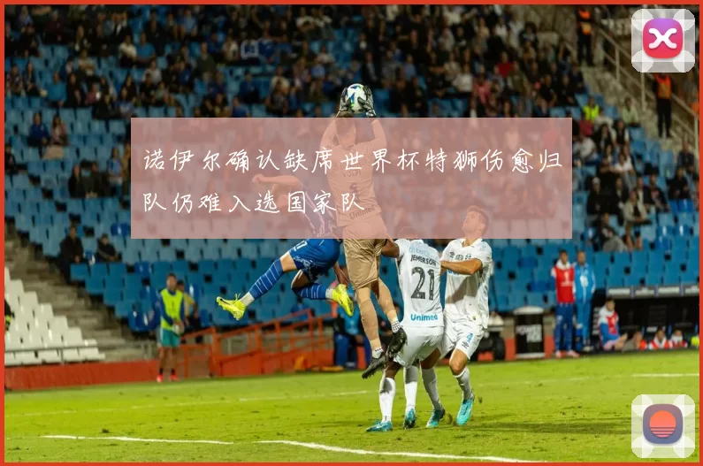 诺伊尔确认缺席世界杯特狮伤愈归队仍难入选国家队