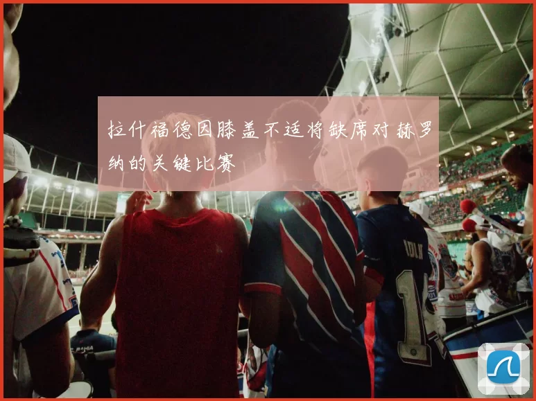 拉什福德因膝盖不适将缺席对赫罗纳的关键比赛