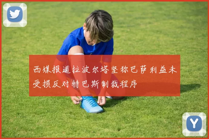 西媒报道拉波尔塔坚称巴萨利益未受损反对特巴斯制裁程序