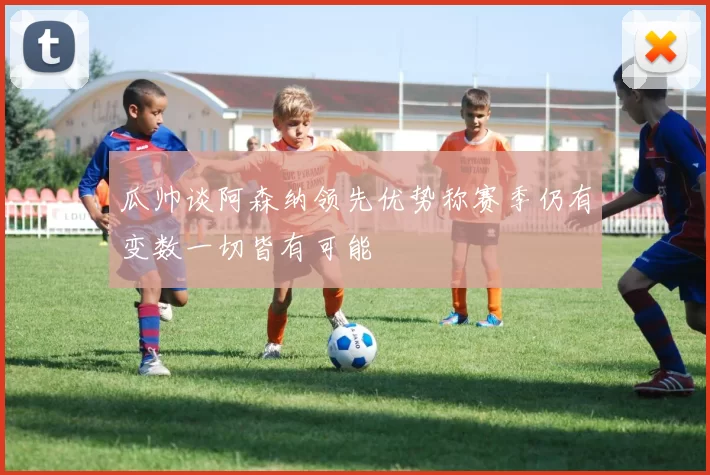 瓜帅谈阿森纳领先优势称赛季仍有变数一切皆有可能