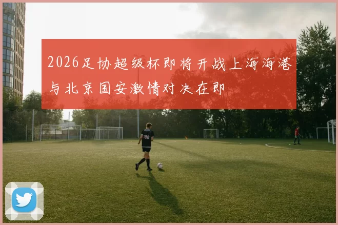 2026足协超级杯即将开战上海海港与北京国安激情对决在即
