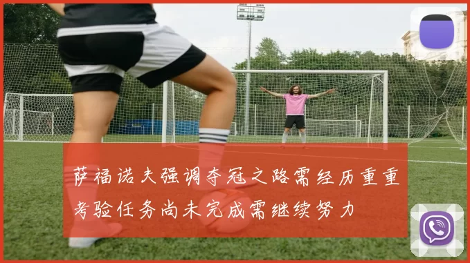 萨福诺夫强调夺冠之路需经历重重考验任务尚未完成需继续努力