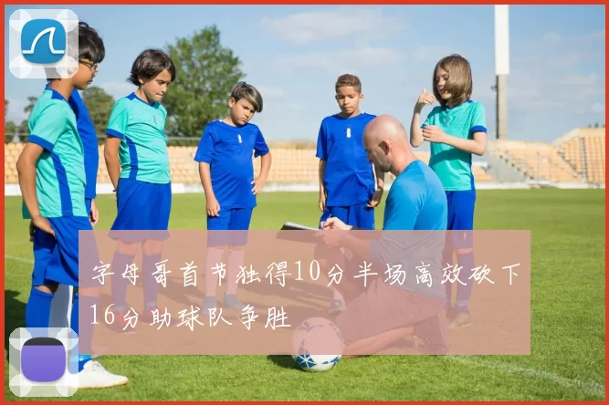 字母哥首节独得10分半场高效砍下16分助球队争胜
