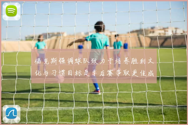 福克斯强调球队致力于培养胜利文化与习惯目标是季后赛争取更佳成绩
