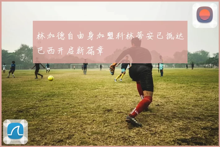 林加德自由身加盟科林蒂安已抵达巴西开启新篇章